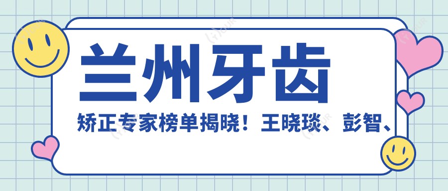 兰州牙齿矫正医生榜单揭晓！王晓琰、彭智、陈国平擅长隐形正畸上榜！