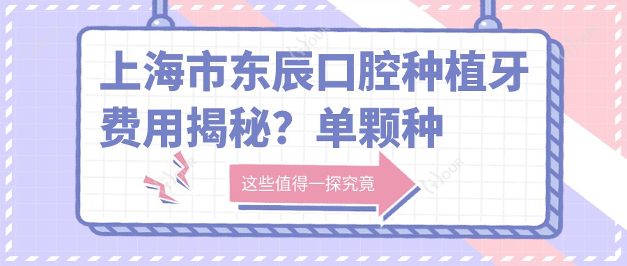上海市东辰口腔种植牙费用揭秘?单颗种植近万/全瓷牙冠加价2K+/隐形矫正2W+