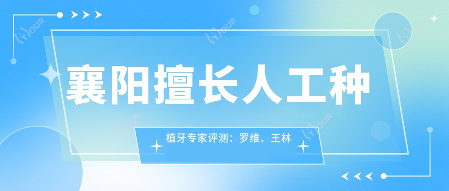 襄阳擅长人工种植牙医生评测：罗维、王林虎、邵现红口碑较好