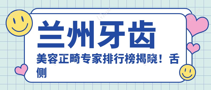 兰州牙齿美容正畸医生排行榜揭晓!舌侧隐形矫正, 种植修复全攻略,地址详情一网打尽!