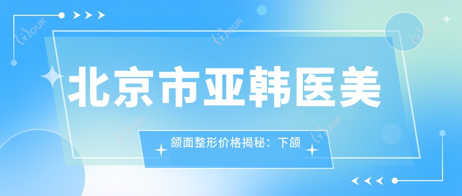 北京市亚韩医美颌面整形价格揭秘:下颌角磨骨2W+ 颏成型1.5W+ 面部填充8K+