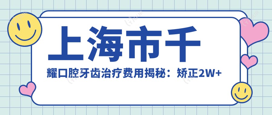 上海市千耀口腔牙齿治疗费用揭秘：矫正2W+ 种植牙1.5W+ 美白5K+