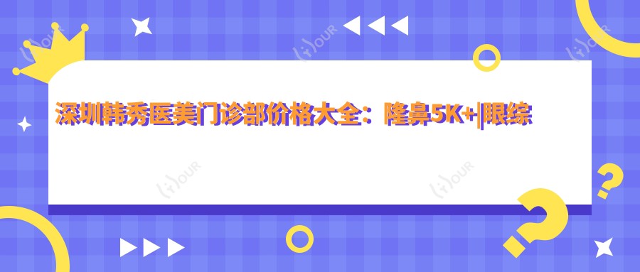 深圳韩秀医美门诊部价格大全:隆鼻5K+|眼综合8K+|开眼角3K+精细项目全解析