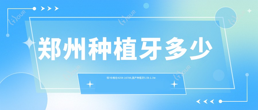 郑州种植牙多少钱?价格在4258-16788,国产种植牙5.5k-1.3w
