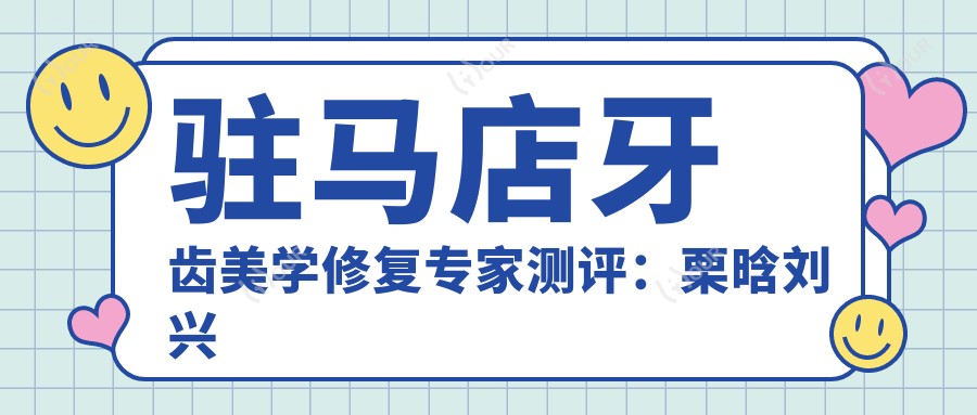 驻马店牙齿美学修复医生测评：栗晗刘兴华刘明舟，技术精细受好评