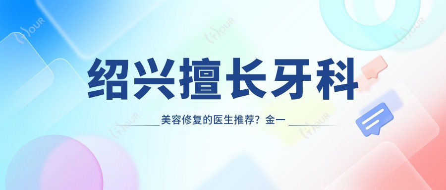 绍兴擅长牙科美容修复的医生推荐?金一佳夏俊杰等医生榜上有名