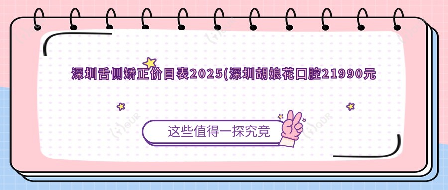 深圳舌侧矫正价目表2025(深圳胡娘花口腔21990元起/深圳鹤洲诺德口腔22389起)