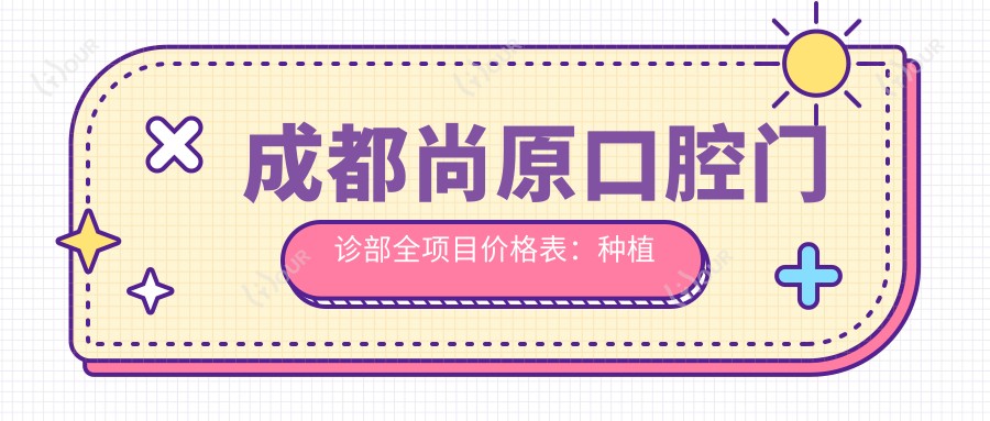 成都尚原口腔门诊部全项目价格表：种植牙含全口方案2890+起，牙齿矫正等多项服务价格透明