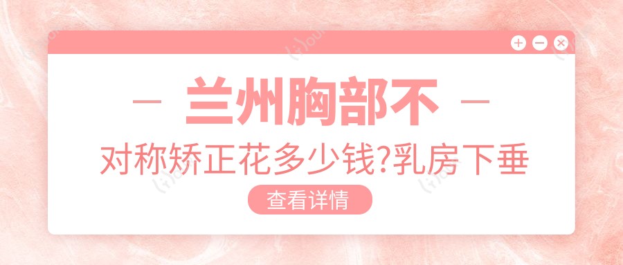 兰州胸部不对称矫正花多少钱?乳房下垂矫正8000元左右