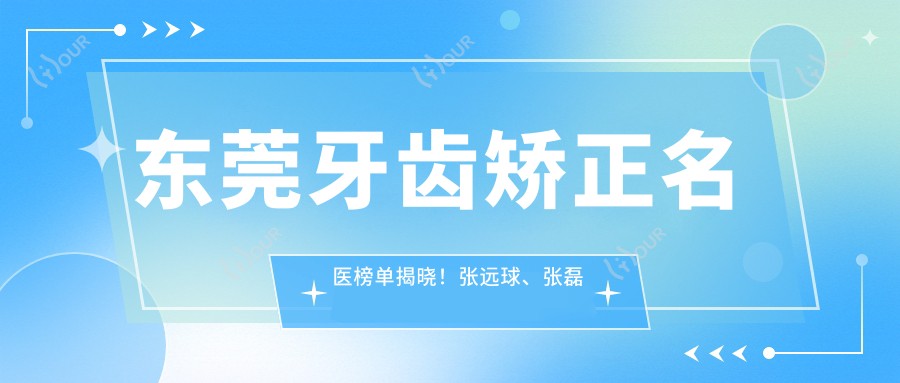 东莞牙齿矫正名医榜单揭晓!张远球、张磊涛、王立超擅长正畸修复!