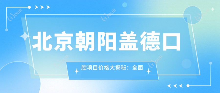 北京朝阳盖德口腔项目价格大揭秘:多面项目清单,费用从8800元起详尽解析