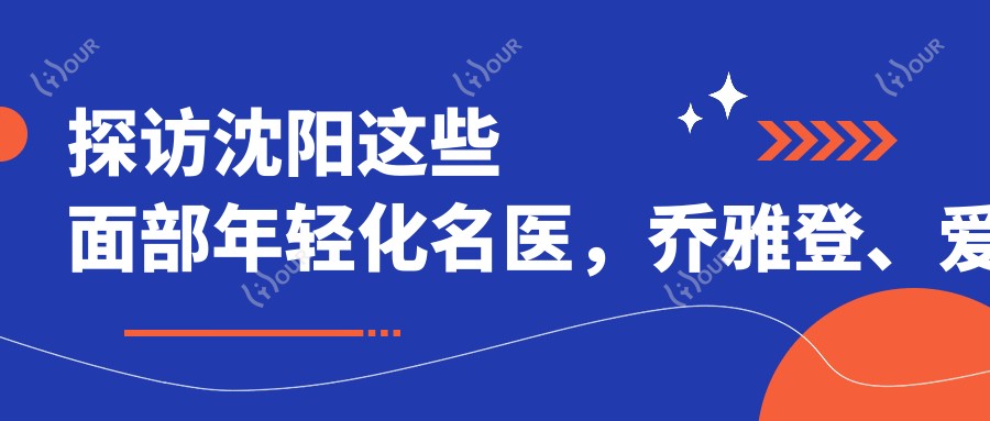 探访沈阳这些面部年轻化名医,乔雅登、爱贝芙打造青春容颜