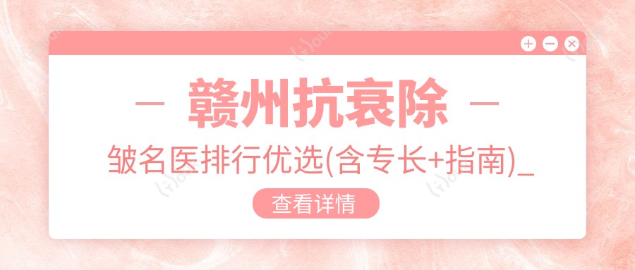 赣州抗衰除皱名医排行优选(含专长+指南)_赣州除皱必看