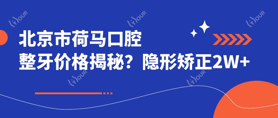 北京市荷马口腔整牙价格揭秘?隐形矫正2W+ 烤瓷牙1K-3K 全瓷冠3K-8K