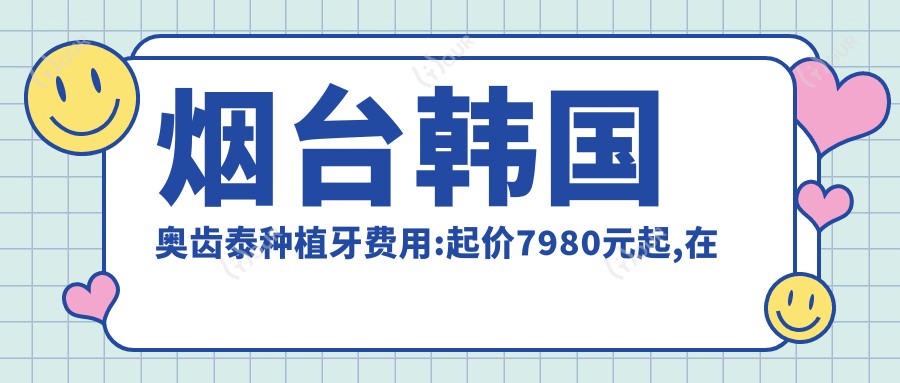 烟台韩国奥齿泰种植牙费用:起价7980元起,在线预约医生