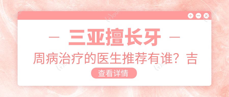 三亚擅长牙周病治疗的医生推荐有谁?吉江子袁经符林等医生齐聚三亚口腔医院