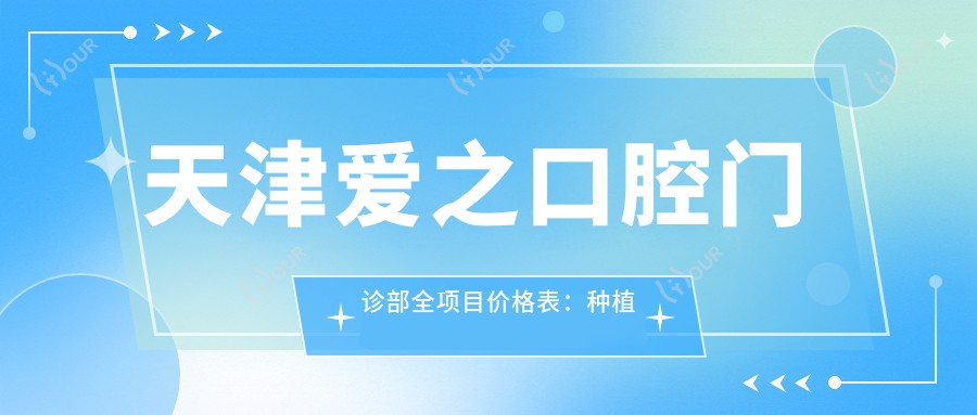 天津爱之口腔门诊部全项目价格表:种植牙系列2800+起,矫正4800+,洁牙实惠168+