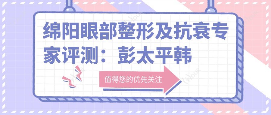 绵阳眼部整形及抗衰医生评测:彭太平韩系微创双眼皮与邹佳光电美肤备受推崇
