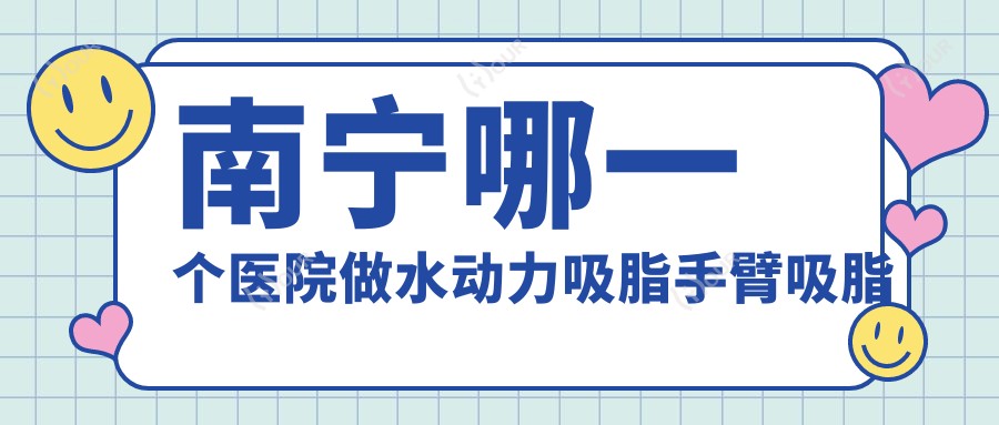 南宁哪一个医院做水动力吸脂手臂吸脂好:水动力吸脂手臂吸脂医院top10提前看