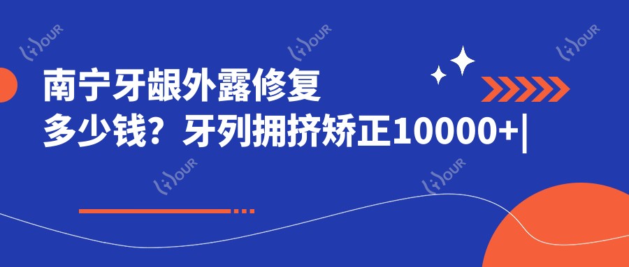 南宁牙龈外露修复多少钱?牙列拥挤矫正10000+|龅牙1200+,附带10家受欢迎医院收费表!