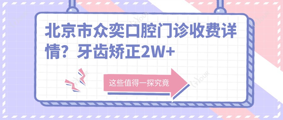 北京市众奕口腔门诊收费详情?牙齿矫正2W+ 烤瓷牙3K-8K 全瓷牙贴面5K+
