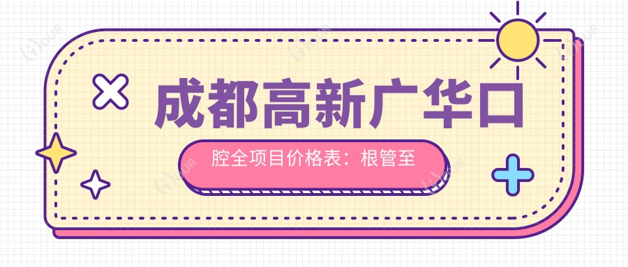 成都高新广华口腔全项目价格表:根管至洗牙费用详列,含全瓷牙烤瓷牙等