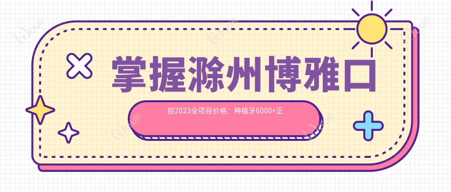 掌握滁州博雅口腔2023全项目价格:种植牙6000+正畸9800+补牙300元起实惠透明