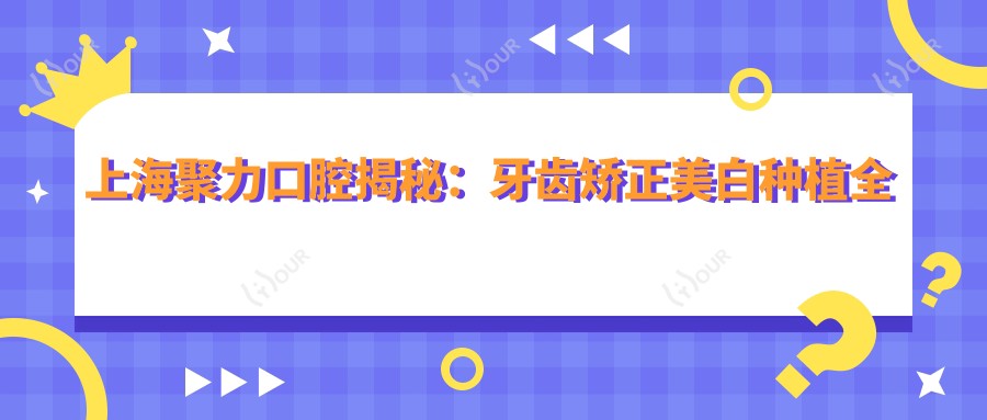 上海聚力口腔揭秘:牙齿矫正美白种植全攻略,价格透明一览表
