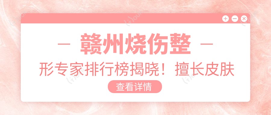 赣州烧伤整形医生排行榜揭晓!擅长皮肤修复,口碑医院医生信息全掌握!