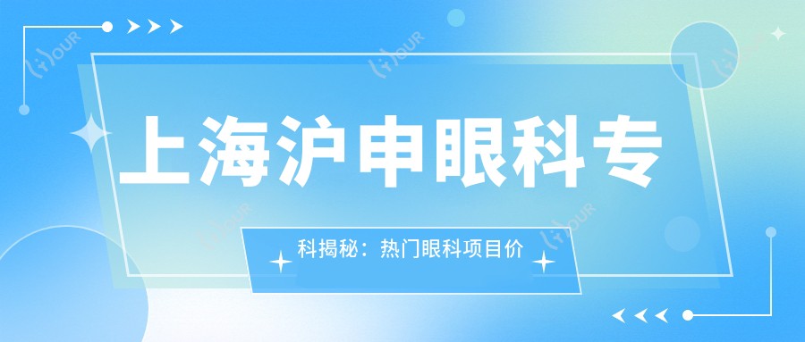 上海沪申眼科专科揭秘：热门眼科项目价格清单，近视激光&白内障手术一网打尽
