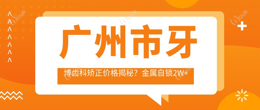 广州市牙博齿科矫正价格揭秘?金属自锁2W+ 隐形矫正3W+ 陶瓷半隐形2.5W+