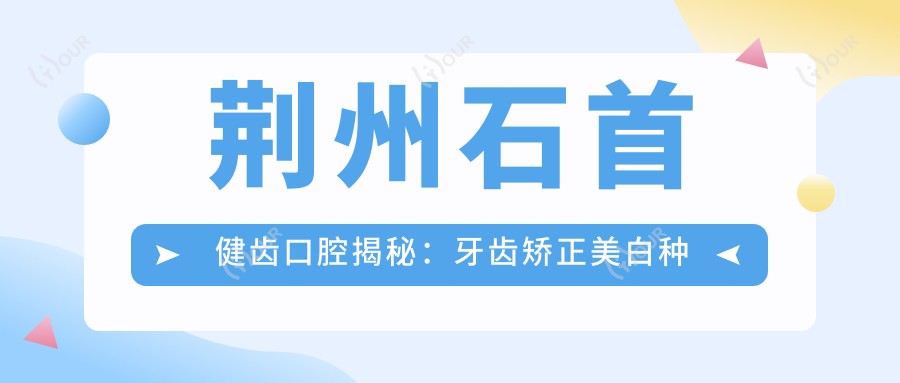 荆州石首健齿口腔揭秘：牙齿矫正美白种植全攻略，价格透明大放送！