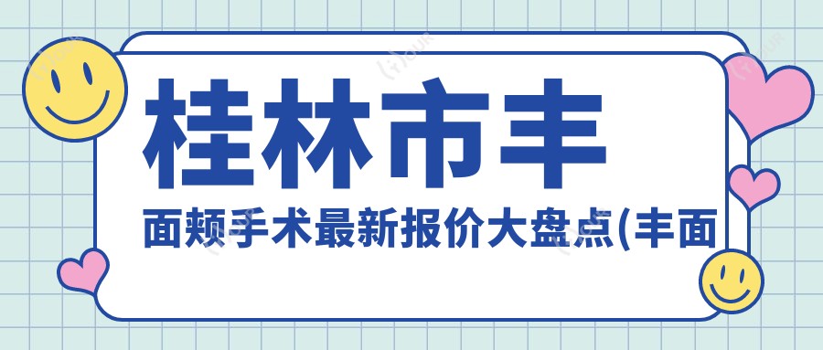 桂林市丰面颊手术较新报价大盘点(丰面颊平均费用:7800元)自体脂肪与玻尿酸丰面颊疗效对比分析