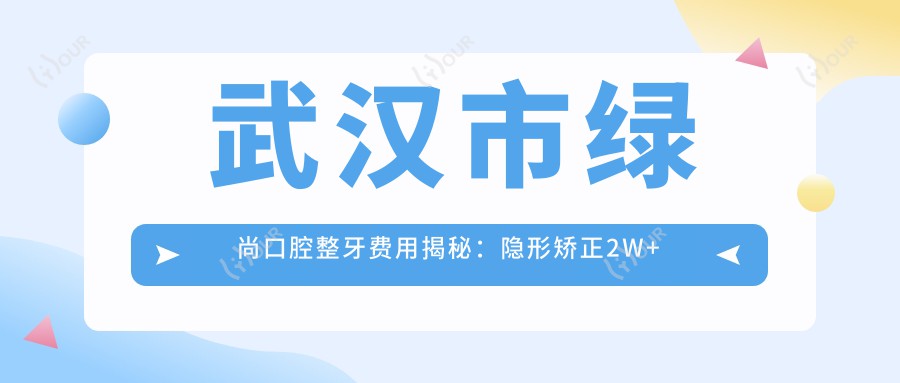 武汉市绿尚口腔整牙费用揭秘:隐形矫正2W+ 烤瓷牙3K-8K 全瓷冠修复5K+
