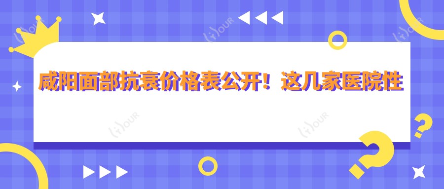咸阳面部抗衰价格表公开！这几家医院性价比高，收藏不踩雷