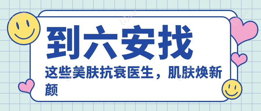 到六安找这些美肤抗衰医生,肌肤焕新颜不是梦