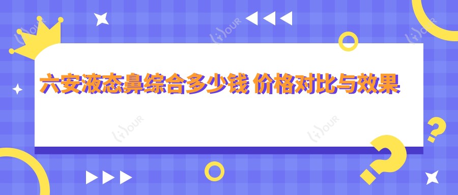 六安液态鼻综合多少钱 价格对比与疗效排名解析