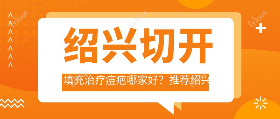 绍兴切开填充治疗痘疤哪家好?推荐绍兴切开填充治疗痘疤口碑好还正规的医院