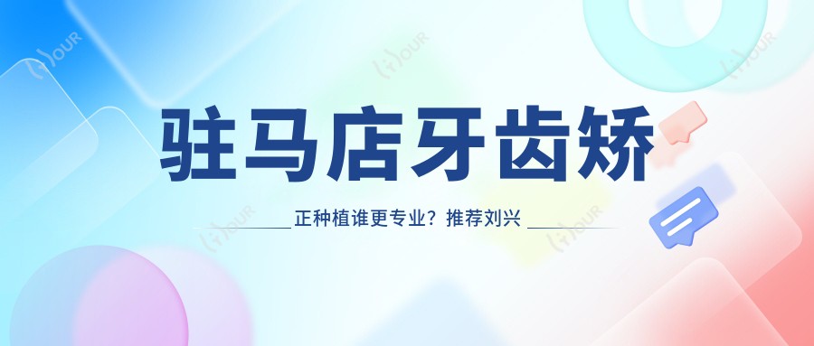 驻马店牙齿矫正种植谁更?推荐刘兴华, 栗晗, 刘明舟三位实力医生