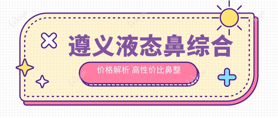 遵义液态鼻综合价格解析 高性价比鼻整形项目全攻略