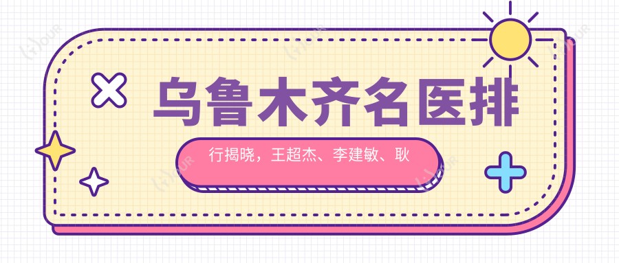 乌鲁木齐名医排行揭晓,王超杰、李建敏、耿丽红领衔眼部鼻部及美肤抗衰