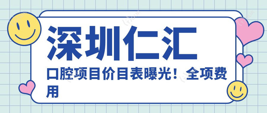 深圳仁汇口腔项目价目表曝光!全项费用仅需2万8,实惠透明值得信赖!