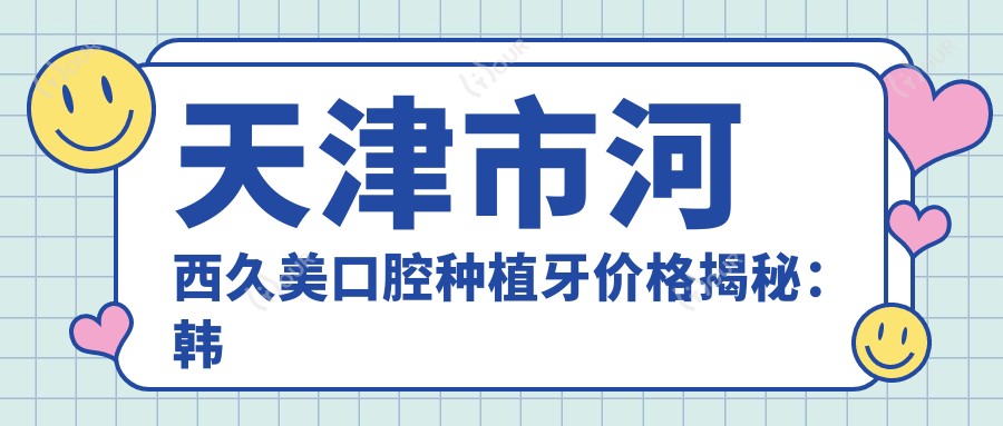 天津市河西久美口腔种植牙价格揭秘:韩国登腾8K+ 瑞士ITI1.5W+ 隐形矫正2W+