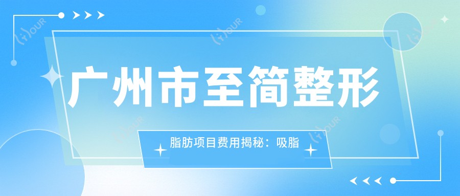 广州市至简整形脂肪项目费用揭秘：吸脂塑形2W+ 面部填充1.5W+ 玻尿酸丰唇0.8W+