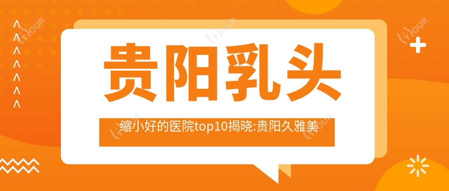 贵阳乳头缩小好的医院top10揭晓:贵阳久雅美容整形、国内人民联勤确保队伍第九二五医院、贵阳清镇利美康医疗美容等有出名医生