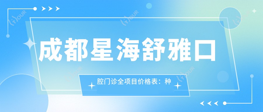 成都星海舒雅口腔门诊全项目价格表:种植牙细致方案2890+起,牙齿矫正4980+实惠