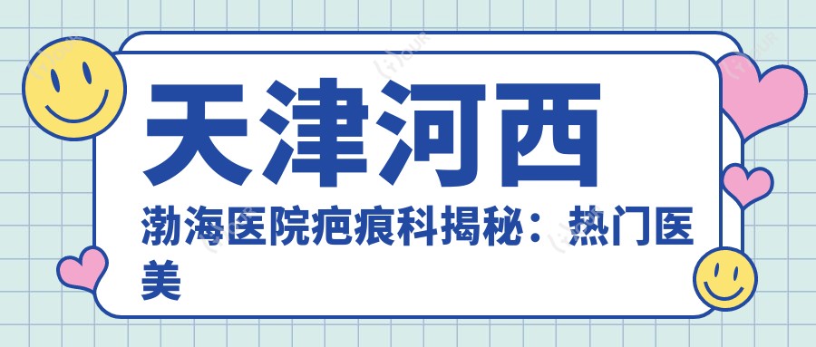天津河西渤海医院疤痕科揭秘:热门医美项目价格清单,激光祛疤与等全包含!