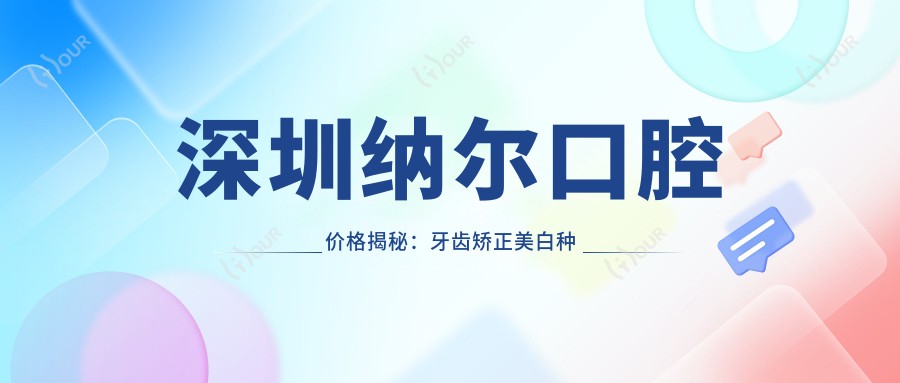 深圳纳尔口腔价格揭秘:牙齿矫正美白种植全攻略