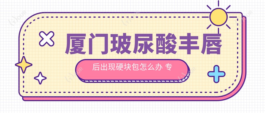厦门玻尿酸丰唇后出现硬块包怎么办 医生解析处理方案及价格参考