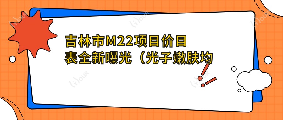 吉林市M22项目价目表全新曝光（光子嫩肤均价：2980元）超皮秒和M22怎么选？2种项目疗效对比及价格差异解析